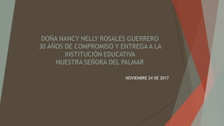 DOÑA NANCY NELLY ROSALES GUERRERO
30 AÑOS DE COMPROMISO Y ENTREGA A LA
INSTITUCIÓN EDUCATIVA
NUESTRA SEÑORA DEL PALMAR
NOVIEMBRE 24 DE 2017
 