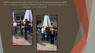 Nuestra coordinadora Mercedes Perlaza da los agradecimientos a doña
Nancy, mientras la profesora Edelmira Echeverry le hace entrega de un
obsequio y un ramo floral.
 