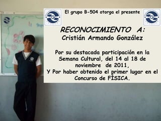 El grupo B-504 otorga el presente



    RECONOCIMIENTO A:
     Cristián Armando González

   Por su destacada participación en la
    Semana Cultural, del 14 al 18 de
           noviembre de 2011,
Y Por haber obtenido el primer lugar en el
          Concurso de FÍSICA.
 