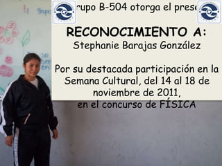 El grupo B-504 otorga el presente

  RECONOCIMIENTO A:
   Stephanie Barajas González

Por su destacada participación en la
  Semana Cultural, del 14 al 18 de
        noviembre de 2011,
     en el concurso de FÍSICA
 