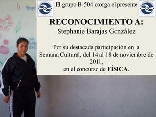 El grupo B-504 otorga el presente

   RECONOCIMIENTO A:
       Stephanie Barajas González

    Por su destacada participación en la
Semana Cultural, del 14 al 18 de noviembre de
                    2011,
        en el concurso de FÍSICA.
 