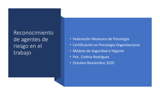 Reconocimiento
de agentes de
riesgo en el
trabajo
• Federación Mexicana de Psicología
• Certificación en Psicología Organizacional
• Módulo de Seguridad e Higiene
• Psic. Cinthia Rodríguez
• Octubre-Noviembre 2020
 