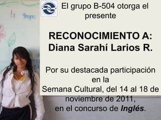 El grupo B-504 otorga el
            presente

 RECONOCIMIENTO A:
 Diana Sarahí Larios R.

 Por su destacada participación
             en la
Semana Cultural, del 14 al 18 de
      noviembre de 2011,
   en el concurso de Inglés.
 