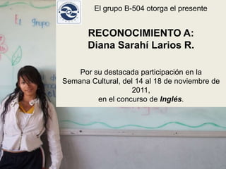 El grupo B-504 otorga el presente


       RECONOCIMIENTO A:
       Diana Sarahí Larios R.

    Por su destacada participación en la
Semana Cultural, del 14 al 18 de noviembre de
                    2011,
         en el concurso de Inglés.
 