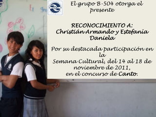 El grupo B-504 otorga el
             presente


      RECONOCIMIENTO A:
 Christián Armando y Estefanía
            Daniela

Por su destacada participación en
                la
Semana Cultural, del 14 al 18 de
        noviembre de 2011,
     en el concurso de Canto.
 