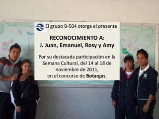 El grupo B-504 otorga el presente

     RECONOCIMIENTO A:
J. Juan, Emanuel, Rosy y Amy
Por su destacada participación en la
 Semana Cultural, del 14 al 18 de
        noviembre de 2011,
    en el concurso de Botargas.
 