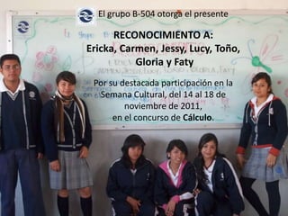 El grupo B-504 otorga el presente

      RECONOCIMIENTO A:
Ericka, Carmen, Jessy, Lucy, Toño,
           Gloria y Faty
 Por su destacada participación en la
  Semana Cultural, del 14 al 18 de
         noviembre de 2011,
      en el concurso de Cálculo.
 