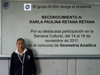 El grupo B-504 otorga el presente

    RECONOCIMIENTO A:
KARLA PAULINA RETANA RETANA

 Por su destacada participación en la
   Semana Cultural, del 14 al 18 de
          noviembre de 2011,
en el concurso de Geometría Analítica
 