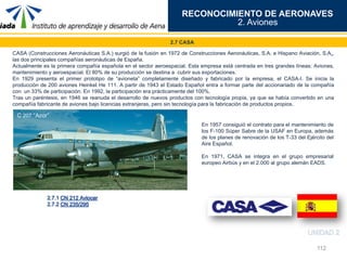112
RECONOCIMIENTO DE AERONAVES
2. Aviones
2.7 CASA
CASA (Construcciones Aeronáuticas S.A.) surgió de la fusión en 1972 de Construcciones Aeronáuticas, S.A. e Hispano Aviación, S.A.,
las dos principales compañías aeronáuticas de España.
Actualmente es la primera compañía española en el sector aeroespacial. Esta empresa está centrada en tres grandes líneas: Aviones,
mantenimiento y aeroespacial. El 80% de su producción se destina a cubrir sus exportaciones.
En 1929 presenta el primer prototipo de “avioneta” completamente diseñado y fabricado por la empresa, el CASA-I. Se inicia la
producción de 200 aviones Heinkel He 111. A partir de 1943 el Estado Español entra a formar parte del accionariado de la compañía
con un 33% de participación. En 1992, la participación era prácticamente del 100%.
Tras un paréntesis, en 1946 se reanuda el desarrollo de nuevos productos con tecnología propia, ya que se había convertido en una
compañía fabricante de aviones bajo licencias extranjeras, pero sin tecnología para la fabricación de productos propios.
C 207 “Azor”
En 1957 consiguió el contrato para el mantenimiento de
los F-100 Súper Sabre de la USAF en Europa, además
de los planes de renovación de los T-33 del Ejército del
Aire Español.
En 1971, CASA se integra en el grupo empresarial
europeo Airbús y en el 2.000 al grupo alemán EADS.
 
