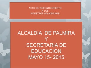 ACTO DE RECONOCIMIENTO
A
MAESTROS PALMIRANOS
ALCALDIA DE PALMIRA
Y
SECRETARIA DE
EDUCACION
MAYO 15- 2015
ACTO DE RECONOCIMIENTO
A LOS
MAESTROS PALMIRANOS
 