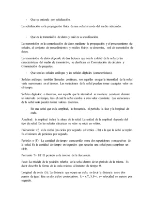 - Que se entiende por señalización.
La señalización es la propagación física de una señal a través del medio adecuado.
- Que es la transmisión de datos y cuál es su clasificación.
La transmisión es la comunicación de datos mediante la propagación y el procesamiento de
señales, al conjunto de procedimientos y medios físicos se denomina, red de transmisión de
datos.
La transmisión de datos depende de dos factores que son la calidad de la señal y las
características del medio de transmisión, se clasifican en Conmutación de circuitos y
Conmutación de paquetes.
- Que son las señales análogas y las señales digitales (características).
Señales análogas: también llamadas continuas, son aquellas en que la intensidad de la señal
varía suavemente en el tiempo. Las variaciones de la señal pueden tomar cualquier valor en
el tiempo.
Señales digitales: o discretas, son aquella que la intensidad se mantiene constante durante
un intervalo de tiempo, tras el cual la señal cambia a otro valor constante. Las variaciones
de la señal sólo pueden tomar valores discretos.
- En una señal que es la amplitud, la frecuencia, el periodo, la fase y la longitud de
onda.
Amplitud: la amplitud indica la altura de la señal. La unidad de la amplitud depende del
tipo de señal. En las señales eléctricas su valor se mide en voltios.
Frecuencia: (f) es la razón (en ciclos por segundo o Herzios -Hz) a la que la señal se repite.
Es el número de periodos por segundo.
Periodo: o (T) La cantidad de tiempo transcurrido entre dos repeticiones consecutivas de
la señal. Es la cantidad de tiempo en segundos que necesita una señal para completar un
ciclo.
Por tanto T= 1/f. El periodo es la inversa de la frecuencia.
Fase: La medida de la posición relativa de la señal dentro de un periodo de la misma. Es
decir describe la forma de la onda relativa al instante de tiempo 0.
Longitud de onda (λ): La distancia que ocupa un ciclo, es decir la distancia entre dos
puntos de igual fase en dos ciclos consecutivos. λ = v.T; λ.f=v; v= velocidad en metros por
segundo.
 