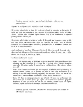 - Explique que es el espectro y que es el ancho de banda y cuáles son sus
características.
Espectro: es el conjunto de las frecuencias que lo constituyen.
El espectro radioeléctrico se trata del medio por el cual se transmiten las frecuencias de
ondas de radio electromagnéticas que permiten las telecomunicaciones (radio, televisión,
Internet, telefonía móvil, televisión digital terrestre, etc.), y son administradas y reguladas
por los gobiernos de cada país.
El espectro radioeléctrico, se divide en bandas de frecuencia que competen a cada servicio
que estas ondas electromagnéticas están en capacidad de prestar para las distintas
compañías de telecomunicaciones avaladas y protegidas por las instituciones creadas para
tal fin de los estados soberanos.
Ancho de banda: es la anchura del espectro. Es decir la diferencia entre la frecuencia más
alta y más baja del espectro. Si el espectro está formado por señales de entre 4 Mz y 1 Mhz,
diremos que el ancho de banda es de 3 Mhz.
Las bandas de frecuencia usadas:
 Banda UHF: en este rango de frecuencia, se ubican las ondas electromagnéticas que son
utilizadas por las compañías de telefonía fija y telefonía móvil, distintas compañías
encargadas del rastreo satelital de automóviles y establecimientos, y las emisoras radiales
como tal.
 Banda VHF: También es utilizada por las compañías de telefonía móvil y terrestre y las
emisoras radiales, además de los sistemas de radio de onda corta (aficionados) y los
sistemas de telefonía móvil en aparatos voladores. Es una banda mucho más potente que
puede llegar a tener un alcance considerable, incluso, a nivel internacional.
 Banda HF: Tiene las mismas prestaciones que la banda HF, pero esta resulta mucho más
"envolvente" que la anterior puesto que algunas de sus "emisiones residuales" (pequeños
fragmentos de onda que viajan más allá del aire terrestre), pueden chocar con algunas
ondas del espacio produciendo una mayor cobertura de transmisión.
- Explique que es la Modulación y Codificación de Datos (cuáles son los tipos de
Modulación que existen).
 
