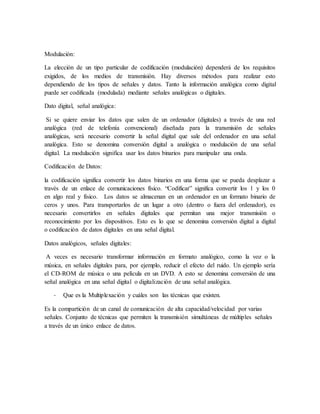 Modulación:
La elección de un tipo particular de codificación (modulación) dependerá de los requisitos
exigidos, de los medios de transmisión. Hay diversos métodos para realizar esto
dependiendo de los tipos de señales y datos. Tanto la información analógica como digital
puede ser codificada (modulada) mediante señales analógicas o digitales.
Dato digital, señal analógica:
Si se quiere enviar los datos que salen de un ordenador (digitales) a través de una red
analógica (red de telefonía convencional) diseñada para la transmisión de señales
analógicas, será necesario convertir la señal digital que sale del ordenador en una señal
analógica. Esto se denomina conversión digital a analógica o modulación de una señal
digital. La modulación significa usar los datos binarios para manipular una onda.
Codificación de Datos:
la codificación significa convertir los datos binarios en una forma que se pueda desplazar a
través de un enlace de comunicaciones físico. “Codificar” significa convertir los 1 y los 0
en algo real y físico. Los datos se almacenan en un ordenador en un formato binario de
ceros y unos. Para transportarlos de un lugar a otro (dentro o fuera del ordenador), es
necesario convertirlos en señales digitales que permitan una mejor transmisión o
reconocimiento por los dispositivos. Esto es lo que se denomina conversión digital a digital
o codificación de datos digitales en una señal digital.
Datos analógicos, señales digitales:
A veces es necesario transformar información en formato analógico, como la voz o la
música, en señales digitales para, por ejemplo, reducir el efecto del ruido. Un ejemplo sería
el CD-ROM de música o una película en un DVD. A esto se denomina conversión de una
señal analógica en una señal digital o digitalización de una señal analógica.
- Que es la Multiplexación y cuáles son las técnicas que existen.
Es la compartición de un canal de comunicación de alta capacidad/velocidad por varias
señales. Conjunto de técnicas que permiten la transmisión simultáneas de múltiples señales
a través de un único enlace de datos.
 