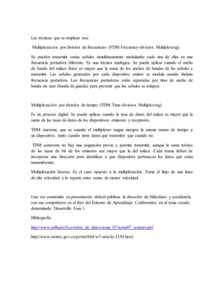 Las técnicas que se emplean son:
Multiplexación por división de frecuencias (FDM Frecuency-division Multiplexing).
Se pueden transmitir varias señales simultáneamente modulando cada una de ellas en una
frecuencia portadora diferente. Es una técnica analógica. Se puede aplicar cuando el ancho
de banda del enlace físico es mayor que la suma de los anchos de bandas de las señales a
transmitir. Las señales generadas por cada dispositivo emisor se modula usando distinta
frecuencia portadora. Las frecuencias portadoras están separadas por tiras de ancho de
banda sin usar (banda de guarda) para prevenir que las señales se solapen.
Multiplexación por división de tiempo (TDM Time-division Multiplexing).
Es un proceso digital. Se puede aplicar cuando la tasa de datos del enlace es mayor que la
suma de las tasas de datos de los dispositivos emisores y receptores.
TDM síncrona, que es cuando el multiplexor asigna siempre la misma ranura de tiempo a
un dispositivo, tanto cuando tiene datos que transmitir que cuando no.
TDM asíncrona no hay una asignación previa y permite transmitir, aunque la suma teórica
de las tasas de bit de los emisores sea mayor que la del enlace. Cada trama deben de
incorporar una dirección para identificar a que dispositivo pertenecen los datos que están
transmitiendo.
Multiplexación Inversa. Es el caso opuesto a la multiplexación. Toma el flujo de una línea
de alta velocidad y lo reparte entre varias de menor velocidad.
Una vez construida su presentación deberá publicar la dirección de Slideshare y socializarla
con sus compañeros en el foro del Entorno de Aprendizaje Colaborativo en el tema creado
denominado Desarrollo Fase 1.
Bibliografía
http://www.mfbarcell.es/redes_de_datos/tema_07/tema07_senales.pdf
http://www.mintic.gov.co/portal/604/w3-article-2350.html
 