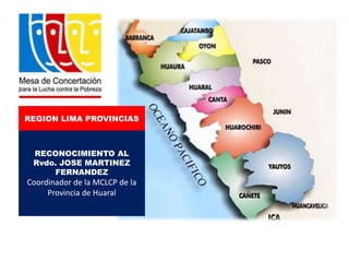REGION LIMA PROVINCIAS

RECONOCIMIENTO AL
Rvdo. JOSE MARTINEZ
FERNANDEZ

Coordinador de la MCLCP de la
Provincia de Huaral

 
