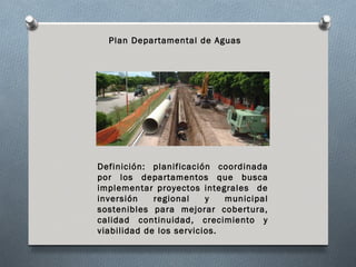 Plan Departamental de Aguas




Definición: planificación coordinada
por los departamentos que busca
implementar proyectos integrales de
inversión    regional    y   municipal
sostenibles para mejorar cobertura,
calidad continuidad, crecimiento y
viabilidad de los servicios.
 