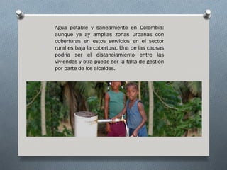 Agua potable y saneamiento en Colombia:
aunque ya ay amplias zonas urbanas con
coberturas en estos servicios en el sector
rural es baja la cobertura. Una de las causas
podría ser el distanciamiento entre las
viviendas y otra puede ser la falta de gestión
por parte de los alcaldes.
 