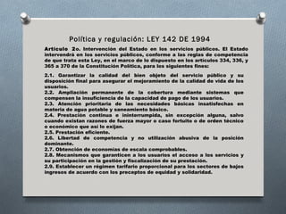 Política y regulación: LEY 142 DE 1994
Artículo  2 o. Intervención del Estado en los servicios públicos. El Estado
intervendrá en los servicios públicos, conforme a las reglas de competencia
de que trata esta Ley, en el marco de lo dispuesto en los artículos 334, 336, y
365 a 370 de la Constitución Política, para los siguientes fines:
2.1. Garantizar la calidad del bien objeto del servicio público y su
disposición final para asegurar el mejoramiento de la calidad de vida de los
usuarios.
2.2. Ampliación permanente de la cobertura mediante sistemas que
compensen la insuficiencia de la capacidad de pago de los usuarios.
2.3. Atención prioritaria de las necesidades básicas insatisfechas en
materia de agua potable y saneamiento básico.
2.4. Prestación continua e ininterrumpida, sin excepción alguna, salvo
cuando existan razones de fuerza mayor o caso fortuito o de orden técnico
o económico que así lo exijan.
2.5. Prestación eficiente.
2.6. Libertad de competencia y no utilización abusiva de la posición
dominante.
2.7. Obtención de economías de escala comprobables.
2.8. Mecanismos que garanticen a los usuarios el acceso a los servicios y
su participación en la gestión y fiscalización de su prestación.
2.9. Establecer un régimen tarifario proporcional para los sectores de bajos
ingresos de acuerdo con los preceptos de equidad y solidaridad.
 