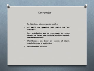Desventajas



•   La lejanía de algunas zonas rurales.

•   La falta de     gestión    por   parta   de   los
    alcaldes.

•   Los acueductos que se construyen en zonas
    rurales no tienen una veeduría que haga cumplir
    los requerimientos.

•   Planificación sin tener en cuenta el rápido
    crecimiento de la población.

•   Desviación de recursos.
 