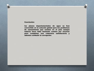 Conclusión:

los planes departamentales de agua se han
convertido en la solución global para los problemas
de saneamiento que existen en el país aunque
todavía hace falta bastante camino por recorrer
para completar una cobertura satisfactoria y
además combatir la corrupción.
 