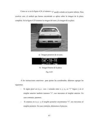 87
Como se ve en la figura 4.24, el número 3 quedó cortado en la parte inferior. Para
resolver esto, el umbral que hemos encontrado se aplica sobre la imagen de la placa,
completa. En la figura 4.25 tenemos la imagen del auto y la imagen de su placa.
a) Imagen posterior de un auto.
b) Imagen binaria de la placa.
Fig. 4.25
A las instrucciones anteriores para ajustar las coordenadas, debemos agregar las
siguientes:
- Si algún píxel en (x,y1) , con x variando entre x1 y x2, es 1 lógico y en el
renglón anterior también tenemos 1 , nos movemos al renglón anterior. En
caso contrario, paramos.
- Si estamos en (x,y2) y el renglón posterior encontramos 1 , nos movemos al
renglón posterior. En caso contrario, detenemos el proceso.
 