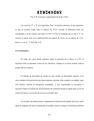 88
Fig. 4.26. Caracteres segmentados de la fig. 4.25b.
Los casos de 1 e I son especiales. Para los demás caracteres, lo que queremos
es que el caracter ocupe todo el espacio de 16x25. Cuando la diferencia entre las
coordenadas x de un caracter está entre 0.125H y 0.25H, se interpreta que es uno o i . El
caracter se ajusta sólo en la mitad derecha del espacio de 16x25, en un espacio de 7x25,
como se ve en el 1 de la fig. 4.22.
4.2 Conclusiones.
De todos los casos donde podemos hallar la posición de la placa, en 8.2% el
algoritmo falla en delimitar el área de los caracteres. Aunque es un buen sistema, todavía
pueden hacerse mejoras.
El método de porcentaje de niveles de gris mostró un desempeño superior a los
otros métodos de binarización que fueron puestos a prueba. Otra ventaja es su rapidez, pues
solo implica calcular el histograma acumulado, y esta característica es necesaria si
queremos lograr un sistema de reconocimiento de caracteres de placas rápido para su uso en
control de tráfico o en control de accesos con tráfico alto.
Los métodos de binarización y segmentación requieren más trabajo, pues hay varios
tipos de imágenes de bajo contraste que no pueden resolver, aunque su principal problema
 