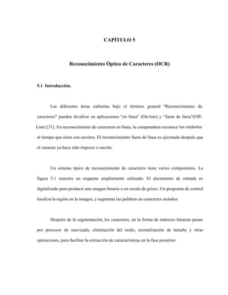 CAPÍTULO 5
Reconocimiento Óptico de Caracteres (OCR)
5.1 Introducción.
Las diferentes áreas cubiertas bajo el término general Reconocimiento de
caracteres pueden dividirse en aplicaciones en línea (On-line) y fuera de línea (Off-
Line) [31]. En reconocimiento de caracteres en línea, la computadora reconoce los símbolos
al tiempo que éstos son escritos. El reconocimiento fuera de línea es ejecutado después que
el caracter ya haya sido impreso o escrito.
Un sistema típico de reconocimiento de caracteres tiene varios componentes. La
figura 5.1 muestra un esquema ampliamente utilizado. El documento de entrada es
digitalizado para producir una imagen binaria o en escala de grises. Un programa de control
localiza la región en la imagen, y segmenta las palabras en caracteres aislados.
Después de la segmentación, los caracteres, en la forma de matrices binarias pasan
por procesos de suavizado, eliminación del ruido, normalización de tamaño y otras
operaciones, para facilitar la extracción de características en la fase posterior.
 
