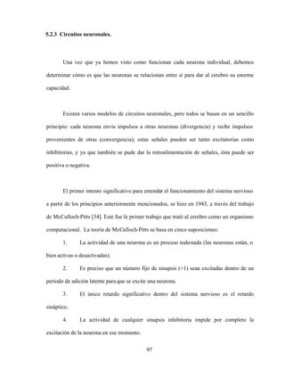 97
5.2.3 Circuitos neuronales.
Una vez que ya hemos visto como funcionan cada neurona individual, debemos
determinar cómo es que las neuronas se relacionan entre sí para dar al cerebro su enorme
capacidad.
Existen varios modelos de circuitos neuronales, pero todos se basan en un sencillo
principio: cada neurona envía impulsos a otras neuronas (divergencia) y reci
be impulsos
provenientes de otras (convergencia); estas señales pueden ser tanto excitatorias como
inhibitorias, y ya que también se pude dar la retroalimentación de señales, ésta puede ser
positiva o negativa.
El primer intento significativo para entender el funcionamiento del sistema nervioso
a partir de los principios anteriormente mencionados, se hizo en 1943, a través del trabajo
de McCulloch-Pitts [34]. Este fue le primer trabajo que trató al cerebro como un organismo
computacional. La teoría de McCulloch-Pitts se basa en cinco suposiciones:
1. La actividad de una neurona es un proceso todo-nada (las neuronas están, o
bien activas o desactivadas).
2. Es preciso que un número fijo de sinapsis (>1) sean excitadas dentro de un
período de adición latente para que se excite una neurona.
3. El único retardo significativo dentro del sistema nervioso es el retardo
sináptico.
4. La actividad de cualquier sinapsis inhibitoria impide por completo la
excitación de la neurona en ese momento.
 