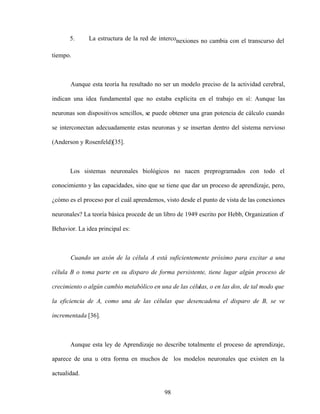 98
5. La estructura de la red de interconexiones no cambia con el transcurso del
tiempo.
Aunque esta teoría ha resultado no ser un modelo preciso de la actividad cerebral,
indican una idea fundamental que no estaba explícita en el trabajo en sí: Aunque las
neuronas son dispositivos sencillos, se puede obtener una gran potencia de cálculo cuando
se interconectan adecuadamente estas neuronas y se insertan dentro del sistema nervioso
(Anderson y Rosenfeld)[35].
Los sistemas neuronales biológicos no nacen preprogramados con todo el
conocimiento y las capacidades, sino que se tiene que dar un proceso de aprendizaje, pero,
¿cómo es el proceso por el cuál aprendemos, visto desde el punto de vista de las conexiones
neuronales? La teoría básica procede de un libro de 1949 escrito por Hebb, Organization o
f
Behavior. La idea principal es:
Cuando un axón de la célula A está suficientemente próximo para excitar a una
célula B o toma parte en su disparo de forma persistente, tiene lugar algún proceso de
crecimiento o algún cambio metabólico en una de las células, o en las dos, de tal modo que
la eficiencia de A, como una de las células que desencadena el disparo de B, se ve
incrementada [36].
Aunque esta ley de Aprendizaje no describe totalmente el proceso de aprendizaje,
aparece de una u otra forma en muchos de los modelos neuronales que existen en la
actualidad.
 