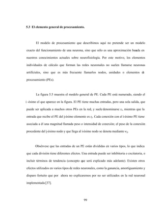99
5.3 El elemento general de procesamiento.
El modelo de procesamiento que describimos aquí no pretende ser un modelo
exacto del funcionamiento de una neurona, sino que sólo es una aproximación bas
ada en
nuestros conocimientos actuales sobre neurofisiología. Por este motivo, los elementos
individuales de cálculo que forman las redes neuronales no suelen llamarse neuronas
artificiales, sino que es más frecuente llamarlos nodos, unidades o elementos de
procesamiento (PEs).
La figura 5.5 muestra el modelo general de PE. Cada PE está numerado, siendo el
i -ésimo el que aparece en la figura. El PE tiene muchas entradas, pero una sola salida, que
puede ser aplicada a muchos otros PEs en la red, y suele denominarse xi, mientras que la
entrada que recibe el PE del j-ésimo elemento es xj. Cada conexión con el i-ésimo PE tiene
asociada a él una magnitud llamada peso o intensidad de conexión; el peso de la conexión
procedente del j-ésimo nodo y que llega al i-ésimo nodo se denota mediante wij.
Obsérvese que las entradas de un PE están divididas en varios tipos, lo que indica
que cada división tiene diferentes efectos. Una entrada puede ser inhibitoria o excitatoria, o
incluir términos de tendencia (concepto que será explicado más adelante). Existen otros
efectos utilizados en varios tipos de redes neuronales, como la ganancia, amortiguamiento y
disparo fortuito que por ahora no explicaremos por no ser utilizados en la red neuronal
implementada [37].
 