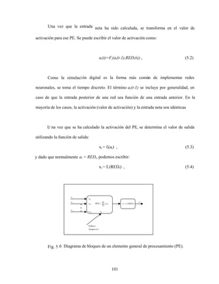 101
Una vez que la entrada neta ha sido calculada, se transforma en el valor de
activación para ese PE. Se puede escribir el valor de activación como:
ai(t)=Fi(ai(t-1),REDi(t)) , (5.2)
Como la simulación digital es la forma más común de implementar redes
neuronales, se toma el tiempo discreto. El término ai(t-1) se incluye por generalidad, en
caso de que la entrada posterior de una red sea función de una entrada anterior. En la
mayoría de los casos, la activación (valor de activación) y la entrada neta son idénticas
.
U na vez que se ha calculado la activación del PE, se determina el valor de salida
utilizando la función de salida:
xi = fi(ai) , (5.3)
y dado que normalmente ai = REDi, podemos escribir:
xi = fi (REDi) , (5.4)
Fig. 5.6 Diagrama de bloques de un elemento general de procesamiento (PE).
n
j
ij
j
i w
x
RED
1
)
( i
i RED
f
x
i
x
1
x
2
x
1
j
x
1
i
w
2
i
w
1
ij
w ij
w
1
)
(
es
Siempre
Bias
 