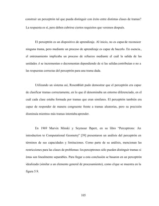 105
construir un perceptrón tal que pueda distinguir con éxito entre distintas clases de tramas?
La respuesta es sí, pero deben cubrirse ciertos requisitos que veremos después.
El perceptrón es un dispositivo de aprendizaje. Al inicio, no es capazde reconocer
ninguna trama, pero mediante un proceso de aprendizaje es capaz de hacerlo. En esencia.,
el entrenamiento implicaba un proceso de refuerzo mediante el cuál la salida de las
unidades A se incrementan o decrementan dependiendo de si las salidascontribuían o no a
las respuestas correctas del perceptrón para una trama dada.
Utilizando un sistema así, Rosemblatt pudo demostrar que el perceptrón era capaz
de clasificar tramas correctamente, en lo que él denominaba un entorno diferenciado, en el
cuál cada clase estaba formada por tramas que eran similares. El perceptrón también era
capaz de responder de manera congruente frente a tramas aleatorias, pero su precisión
disminuía mientras más tramas intentaba aprender.
En 1969 Marvin Minski y Seymour Papert, en su libro Perceptrons: An
introduction to Computational Geometry [39] presentaron un análisis del perceptrón en
términos de sus capacidades y limitaciones. Como parte de su análisis, mencionan las
restricciones para las clases de problemas: losperceptrones sólo pueden distinguir tramas si
éstas son linealmente separables. Para llegar a esta conclusión se basaron en un perceptrón
idealizado (similar a un elemento general de procesamiento), como elque se muestra en la
figura 5.9.
 