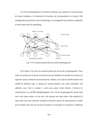 108
1
Siempre
1
Siempre
paralelo
en
Salidas
entrada
de
Capa
oculta
Capa
salida
de
Capa
paralelo
en
Entradas
La red de retropropagación es útil para problemas que requieren el reconocimiento
de tramas complejas y la realización de funciones de correspondencia no triviales. Está
diseñada para que funcione como red multicapa, con propagación hacia d
elante, empleando
el modo supervisado de aprendizaje.
Fig. 5.10 Estructura general de una red de retropropagación.
En la figura 5.10 vemos la estructura general de una red de retropropagación. Tiene
nodos de entrada que no tienen otra función mas que distribuir las entradas de la trama a la
siguiente capa de elementos de procesamiento; además, en la capa de entrada tenemos una
unidad de tendencia (que se agrega por razones prácticas que serán comentadas más
adelante) cuyo valor es siempre 1, pero cuyos pesos varían durante el proceso de
entrenamiento. La red BPN (Backpropagation Net, red de retropropagación) puede tener
una o más capas ocultas; en este caso, sólo tenemos una capa oculta. Cada unidad de la
capa oculta tiene una estructura semejante al elemento general de procesamiento, excepto
por un detalle: sólo tiene un solo tipo de entrada, la cuál puede ser excitatoria o inhibitoria
 