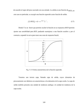 109
de acuerdo al signo del peso asociado con esa entrada. La salida es una función de REDi; en
este caso en particular, se escogió una función sigmoide como función de salida:
Donde T es un factor que permite escalar la función en su respuesta aRED (permite
ajustar una sensibilidad para RED, pudiendo asemejarse a una función escalón o, por el
contrario, expandir la curva para tener una zona de respuesta lineal).
0
0.1
0.2
0.3
0.4
0.5
0.6
0.7
0.8
0.9
1
X
Y
Fig. 5.11 Forma característica de la función sigmoide.
Tenemos una tercera capa, llamada capa de salida, cuyos elementos de
procesamiento son idénticos en características a los elementos de la capa oculta. La capa de
salida también presenta una unidad de tendencia análoga a la unidad de tendencia de la
capa oculta.
(5.7)
,
)
1
(
)
( 1
/T
RED
o
jk
o
k e
RED
f
 