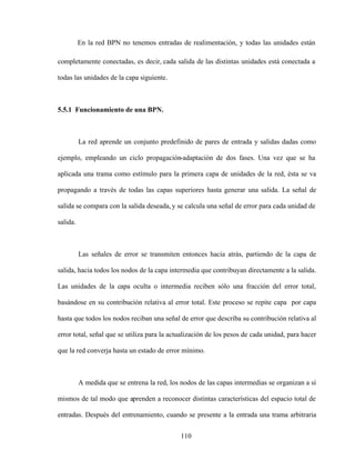 110
En la red BPN no tenemos entradas de realimentación, y todas las unidades están
completamente conectadas, es decir, cada salida de las distintas unidades está conectada a
todas las unidades de la capa siguiente.
5.5.1 Funcionamiento de una BPN.
La red aprende un conjunto predefinido de pares de entrada y salidas dadas como
ejemplo, empleando un ciclo propagación-adaptación de dos fases. Una vez que se ha
aplicada una trama como estímulo para la primera capa de unidades de la red, ésta se va
propagando a través de todas las capas superiores hasta generar una salida. La señal de
salida se compara con la salida deseada, y se calcula una señal de error para cada unidad de
salida.
Las señales de error se transmiten entonces hacia atrás, partiendo de la capa de
salida, hacia todos los nodos de la capa intermedia que contribuyan directamente a la salida.
Las unidades de la capa oculta o intermedia reciben sólo una fracción del error total,
basándose en su contribución relativa al error total. Este proceso se repite capa por capa
hasta que todos los nodos reciban una señal de error que describa su contribución relativa al
error total, señal que se utiliza para la actualización de los pesos de cada unidad, para hacer
que la red converja hasta un estado de error mínimo.
A medida que se entrena la red, los nodos de las capas intermedias se organizan a sí
mismos de tal modo que aprenden a reconocer distintas características del espacio total de
entradas. Después del entrenamiento, cuando se presente a la entrada una trama arbitraria
 