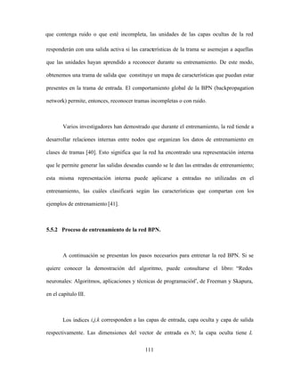 111
que contenga ruido o que esté incompleta, las unidades de las capas ocultas de la red
responderán con una salida activa si las características de la trama se asemejan a aquellas
que las unidades hayan aprendido a reconocer durante su entrenamiento. De este modo,
obtenemos una trama de salida que constituye un mapa de características que puedan estar
presentes en la trama de entrada. El comportamiento global de la BPN (backpropagation
network) permite, entonces, reconocer tramas incompletas o con ruido.
Varios investigadores han demostrado que durante el entrenamiento, la red tiende a
desarrollar relaciones internas entre nodos que organizan los datos de entrenamiento en
clases de tramas [40]. Esto significa que la red ha encontrado una representación interna
que le permite generar las salidas deseadas cuando se le dan las entradas de entrenamiento;
esta misma representación interna puede aplicarse a entradas no utilizadas en el
entrenamiento, las cuáles clasificará según las características que compartan con los
ejemplos de entrenamiento [41].
5.5.2 Proceso de entrenamiento de la red BPN.
A continuación se presentan los pasos necesarios para entrenar la red BPN. Si se
quiere conocer la demostración del algoritmo, puede consultarse el libro: Redes
neuronales: Algoritmos, aplicaciones y técnicas de programación , de Freeman y Skapura,
en el capítulo III.
Los índices i,j,k corresponden a las capas de entrada, capa oculta y capa de salida
respectivamente. Las dimensiones del vector de entrada es N; la capa oculta tiene L
 