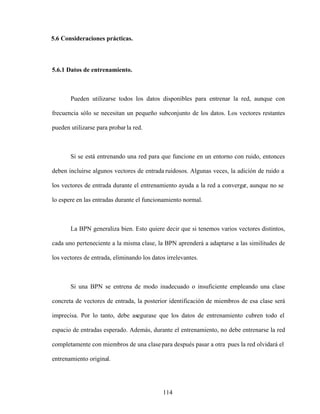 114
5.6 Consideraciones prácticas.
5.6.1 Datos de entrenamiento.
Pueden utilizarse todos los datos disponibles para entrenar la red, aunque con
frecuencia sólo se necesitan un pequeño subconjunto de los datos. Los vectores restantes
pueden utilizarse para probar la red.
Si se está entrenando una red para que funcione en un entorno con ruido, entonces
deben incluirse algunos vectores de entrada ruidosos. Algunas veces, la adición de ruido a
los vectores de entrada durante el entrenamiento ayuda a la red a converge
r, aunque no se
lo espere en las entradas durante el funcionamiento normal.
La BPN generaliza bien. Esto quiere decir que si tenemos varios vectores distintos,
cada uno perteneciente a la misma clase, la BPN aprenderá a adaptarse a las similitudes de
los vectores de entrada, eliminando los datos irrelevantes.
Si una BPN se entrena de modo inadecuado o insuficiente empleando una clase
concreta de vectores de entrada, la posterior identificación de miembros de esa clase será
imprecisa. Por lo tanto, debe asegurase que los datos de entrenamiento cubren todo el
espacio de entradas esperado. Además, durante el entrenamiento, no debe entrenarse la red
completamente con miembros de una clasepara después pasar a otra pues la red olvidará el
entrenamiento original.
 