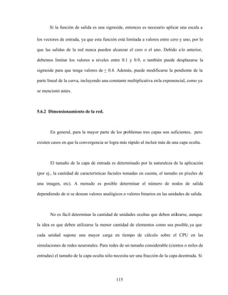 115
Si la función de salida es una sigmoide, entonces es necesario aplicar una escala a
los vectores de entrada, ya que esta función está limitada a valores entre cero y uno, por lo
que las salidas de la red nunca pueden alcanzar el cero o el uno. Debido a lo anterior,
debemos limitar los valores a niveles entre 0.1 y 0.9, o también puede desplazarse la
sigmoide para que tenga valores de + 0.4. Además, puede modificarse la pendiente de la
parte lineal de la curva, incluyendo una constante multiplicativa enla exponencial, como ya
se mencionó antes.
5.6.2 Dimensionamiento de la red.
En general, para la mayor parte de los problemas tres capas son suficientes, pero
existen casos en que la convergencia se logra más rápido al incluir más de una capa oculta.
El tamaño de la capa de entrada es determinado por la naturaleza de la aplicación
(por ej., la cantidad de características faciales tomadas en cuenta, el tamaño en pixeles de
una imagen, etc). A menudo es posible determinar el número de nodos de salida
dependiendo de si se desean valores analógicos o valores binarios en las unidades de salida.
No es fácil determinar la cantidad de unidades ocultas que deben utilizarse, aunque
la idea es que deben utilizarse la menor cantidad de elementos como sea posible,ya que
cada unidad supone una mayor carga en tiempo de cálculo sobre el CPU en las
simulaciones de redes neuronales. Para redes de un tamaño considerable (cientos o miles de
entradas) el tamaño de la capa oculta sólo necesita ser una fracción de la capa deentrada. Si
 