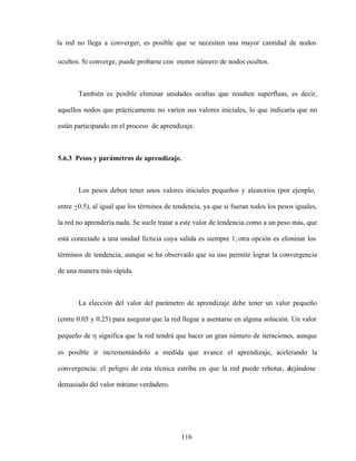 116
la red no llega a converger, es posible que se necesiten una mayor cantidad de nodos
ocultos. Si converge, puede probarse con menor número de nodos ocultos.
También es posible eliminar unidades ocultas que resulten superfluas, es decir,
aquellos nodos que prácticamente no varíen sus valores iniciales, lo que indicaría que no
están participando en el proceso de aprendizaje.
5.6.3 Pesos y parámetros de aprendizaje.
Los pesos deben tener unos valores iniciales pequeños y aleatorios (por ejem
plo,
entre +0.5), al igual que los términos de tendencia, ya que si fueran todos los pesos iguales,
la red no aprendería nada. Se suele tratar a este valor de tendencia como a un peso más, que
está conectado a una unidad ficticia cuya salida es siempre 1; otra opción es eliminar los
términos de tendencia, aunque se ha observado que su uso permite lograr la convergencia
de una manera más rápida.
La elección del valor del parámetro de aprendizaje debe tener un valor pequeño
(entre 0.05 y 0.25) para asegurar que la red llegue a asentarse en alguna solución. Un valor
pequeño de significa que la red tendrá que hacer un gran número de iteraciones, aunque
es posible ir incrementándolo a medida que avance el aprendizaje, acelerando la
convergencia; el peligro de esta técnica estriba en que la red puede rebotar, alejándose
demasiado del valor mínimo verdadero.
 