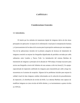 CAPÍTULO 1
Consideraciones Generales
1.1 Antecedentes.
El interés por los métodos de tratamiento digital de imágenes deriva de dos áreas
principales de aplicación: la mejora de la información visual para la interpretación humana
y el procesamiento de los datos de la escena para la percepción autónoma por una máquina.
Una de las aplicaciones iniciales de la primera categoría de técnicas de tratamiento de
imágenes consistió en mejorar las fotografías digitalizadas de periódico enviadas por cable
submarino entre Londres y Nueva York. La introducción del sistema Bartlane de
transmisión de imágenes a principios de la década de 1920 redujo el tiempo necesario para
enviar una fotografía a través del Atlántico de una semana a sólo tres horas[1]. Un equipo
especializado de impresión codificaba las imágenes para transmitirla por cable yluego las
reconstruía en el extremo de recepción. Algunos de los problemas iniciales para mejorar la
calidad visual de éstas imágenes estaban relacionados con la selección de procedimientos
de impresión y la distribución de niveles de brillo. Los sistemas Bartlane eran capaces de
modificar imágenes en cinco niveles de brillo distinto, y se incrementaron a quince niveles
en 1929 [2].
 