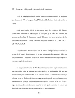 118
5.7 Estructura del sistema de reconocimiento de caracteres.
La red de retropropagación que usamos tiene cuatrocientos elementos en la capa de
entrada, cuarenta PE s en la capa oculta y 27 PE s de salida. No tiene términos de tendencia
(bias).
Como aproximación inicial no entrenamos todos los caracteres del alfabeto.
Comenzamos entrenando la red sólo para los 10 dígitos, y las letras más comunes que
aparecen en las placas de Guanajuato, además del guión. Las letras se cortaron de las
imágenes del conjunto de 73 placas. En total se entrenaron 16 letras: A, B, C, D, E, F
, G, H,
J, P, T, U, V, W, Y, Z.
Los cuatrocientos elementos de la capa de entrada corresponden a cada uno de los
píxeles de la imagen donde tenemos el caracter segmentado. Los caracteres deben ser
imágenes binarias. Desechamos la opción de utilizar imágenes en escala de grises pues la
red no convergía adecuadamente.
En la capa oculta tenemos 40 PE s. Este número se encontró empíricamente, como
un compromiso entre la velocidad de convergencia y la minimización del error de
entrenamiento, para el entrenamiento de los números. El error de entrenamiento disminuye
mientras mayor es el número de elementos de procesamiento en la capa oculta, pero no en
forma monótona, sino que tenemos varios mínimos locales. Después de 40 PEs, el error
sigue disminuyendo asintóticamente, a partir de este punto aumentar el número de
elementos no consigue afectar en gran medida el error de entrenamiento.
 