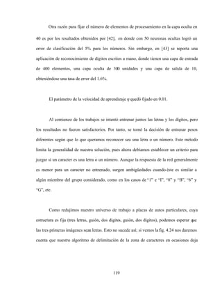 119
Otra razón para fijar el número de elementos de procesamiento en la capa oculta en
40 es por los resultados obtenidos por [42], en donde con 50 neuronas ocultas logró un
error de clasificación del 5% para los números. Sin embargo, en [43] se reporta una
aplicación de reconocimiento de dígitos escritos a mano, donde tienen una capa de entrada
de 400 elementos, una capa oculta de 300 unidades y una capa de salida de 10,
obteniéndose una tasa de error del 1.6%.
El parámetro de la velocidad de aprendizaje quedó fijado en 0.01.
Al comienzo de los trabajos se intentó entrenar juntos las letras y los dígitos, pero
los resultados no fueron satisfactorios. Por tanto, se tomó la decisión de entrenar pesos
diferentes según que lo que queramos reconocer sea una letra o un número. Este método
limita la generalidad de nuestra solución, pues ahora debíamos establecer un criterio para
juzgar si un caracter es una letra o un número. Aunque la respuesta de la red generalmente
es menor para un caracter no entrenado, surgen ambigüedades cuando éste es similar a
algún miembro del grupo considerado, como en los casos de 1 e I , 8 y B , 6 y
G , etc.
Como redujimos nuestro universo de trabajo a placas de autos particulares, cuya
estructura es fija (tres letras, guión, dos dígitos, guión, dos dígitos), podemos esperar que
las tres primeras imágenes sean letras. Esto no sucede así; si vemos lafig. 4.24 nos daremos
cuenta que nuestro algoritmo de delimitación de la zona de caracteres en ocasiones deja
 