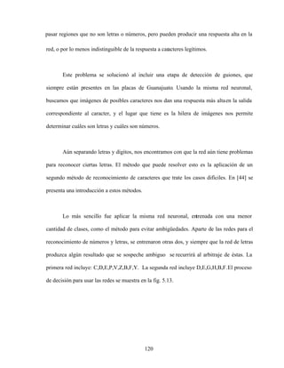 120
pasar regiones que no son letras o números, pero pueden producir una respuesta alta en la
red, o por lo menos indistinguible de la respuesta a caracteres legítimos.
Este problema se solucionó al incluir una etapa de detección de guiones, que
siempre están presentes en las placas de Guanajuato. Usando la misma red neuronal,
buscamos que imágenes de posibles caracteres nos dan una respuesta más altaen la salida
correspondiente al caracter, y el lugar que tiene es la hilera de imágenes nos permite
determinar cuáles son letras y cuáles son números.
Aún separando letras y dígitos, nos encontramos con que la red aún tiene problemas
para reconocer ciertas letras. El método que puede resolver esto es la aplicación de un
segundo método de reconocimiento de caracteres que trate los casos difíciles. En [44] se
presenta una introducción a estos métodos.
Lo más sencillo fue aplicar la misma red neuronal, entrenada con una menor
cantidad de clases, como el método para evitar ambigüedades. Aparte de las redes para el
reconocimiento de números y letras, se entrenaron otras dos, y siempre que la red de letras
produzca algún resultado que se sospeche ambiguo se recurrirá al arbitraje de éstas. La
primera red incluye: C,D,E,P,V,Z,B,F,Y. La segunda red incluye D,E,G,H,B,F.El proceso
de decisión para usar las redes se muestra en la fig. 5.13.
 