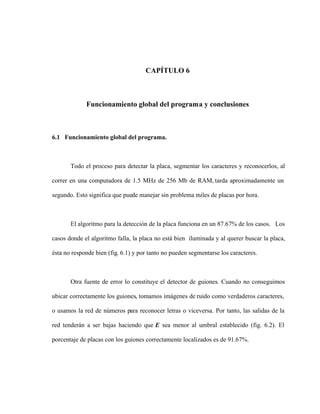 CAPÍTULO 6
Funcionamiento global del programa y conclusiones
6.1 Funcionamiento global del programa.
Todo el proceso para detectar la placa, segmentar los caracteres y reconocerlos, al
correr en una computadora de 1.5 MHz de 256 Mb de RAM, tarda aproximadamente un
segundo. Esto significa que puede manejar sin problema miles de placas por hora.
El algoritmo para la detección de la placa funciona en un 87.67% de los casos. Los
casos donde el algoritmo falla, la placa no está bien iluminada y al querer buscar la placa,
ésta no responde bien (fig. 6.1) y por tanto no pueden segmentarse los caracteres.
Otra fuente de error lo constituye el detector de guiones. Cuando no conseguimos
ubicar correctamente los guiones, tomamos imágenes de ruido como verdaderos caracteres,
o usamos la red de números para reconocer letras o viceversa. Por tanto, las salidas de la
red tenderán a ser bajas haciendo que E sea menor al umbral establecido (fig. 6.2). El
porcentaje de placas con los guiones correctamente localizados es de 91.67%.
 