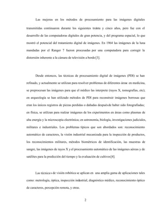 2
Las mejoras en los métodos de procesamiento para las imágenes digitales
transmitidas continuaron durante los siguientes treinta y cinco años, pero fue con el
desarrollo de las computadoras digitales de gran potencia, y del programa espacial, lo que
mostró el potencial del tratamiento digital de imágenes. En 1964 las imágenes de la luna
mandadas por el Ranger 7 fueron procesadas por una computadora para corregir la
distorsión inherente a la cámara de televisión a bordo[3].
Desde entonces, las técnicas de procesamiento digital de imágenes (PDI) se han
refinado, y actualmente se utilizan para resolver problemas de diferentes área
s: en medicina,
se preprocesan las imágenes para que el médico las interprete (rayos X, tomografías, etc);
en arqueología se han utilizado métodos de PDI para reconstruir imágenes borrosas que
eran los únicos registros de piezas perdidas o dañadas despuésde haber sido fotografiadas;
en física, se utilizan para realzar imágenes de los experimentos en áreas como plasmas de
alta energía y la microscopia electrónica; en astronomía, biología, investigaciones judiciales,
militares e industriales. Los problemas típicos que son abordados son: reconocimiento
automático de caracteres, la visión industrial mecanizada para la inspección de productos,
los reconocimientos militares, métodos biométricos de identificación, las muestras de
sangre, las imágenes de rayos X y el procesamiento automático de las imágenes aéreas y de
satélites para la predicción del tiempo y la evaluación de cultivos[4].
Las técnicas de visión robótica se aplican en una amplia gama de aplicaciones tales
como: metrología, óptica, inspección industrial, diagnóstico médico, reconocimiento óptico
de caracteres, percepción remota, y otras.
 