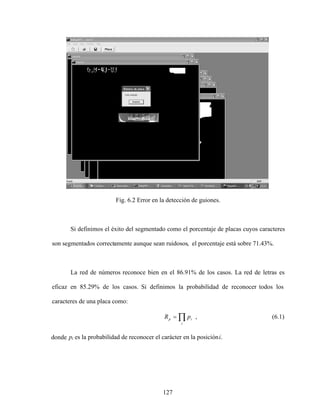 127
Fig. 6.2 Error en la detección de guiones.
Si definimos el éxito del segmentado como el porcentaje de placas cuyos caracteres
son segmentados correctamente aunque sean ruidosos, el porcentaje está sobre 71.43%.
La red de números reconoce bien en el 86.91% de los casos. La red de letras es
eficaz en 85.29% de los casos. Si definimos la probabilidad de reconocer todos los
caracteres de una placa como:
i
i
p p
R , (6.1)
donde pi es la probabilidad de reconocer el carácter en la posicióni.
 