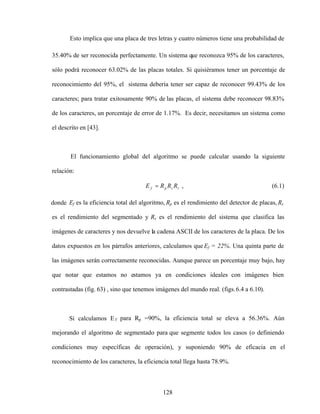 128
Esto implica que una placa de tres letras y cuatro números tiene una probabilidad de
35.40% de ser reconocida perfectamente. Un sistema que reconozca 95% de los caracteres,
sólo podrá reconocer 63.02% de las placas totales. Si quisiéramos tener un porcentaje de
reconocimiento del 95%, el sistema debería tener ser capaz de reconocer 99.43% de los
caracteres; para tratar exitosamente 90% de las placas, el sistema debe reconocer 98.83%
de los caracteres, un porcentaje de error de 1.17%. Es decir, necesitamos un sistema como
el descrito en [43].
El funcionamiento global del algoritmo se puede calcular usando la siguiente
relación:
r
s
p
f R
R
R
E , (6.1)
donde Ef es la eficiencia total del algoritmo, Rp es el rendimiento del detector de placas, Rs
es el rendimiento del segmentado y Rs es el rendimiento del sistema que clasifica las
imágenes de caracteres y nos devuelve la cadena ASCII de los caracteres de la placa. De los
datos expuestos en los párrafos anteriores, calculamos que Ef = 22%. Una quinta parte de
las imágenes serán correctamente reconocidas. Aunque parece un porcentaje muy bajo, hay
que notar que estamos no estamos ya en condiciones ideales con imágenes bien
contrastadas (fig. 63) , sino que tenemos imágenes del mundo real. (figs.6.4 a 6.10).
Si calculamos E f para Rp =90%, la eficiencia total se eleva a 56.36%. Aún
mejorando el algoritmo de segmentado para que segmente todos los casos (o definiendo
condiciones muy específicas de operación), y suponiendo 90% de eficacia en el
reconocimiento de los caracteres, la eficiencia total llega hasta 78.9%.
 