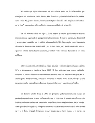 3
Se estima que aproximadamente las tres cuartas partes de la información que
maneja un ser humano es visual, lo que pone de relieve qué tan vital es la visión paralos
seres vivos. Así, parece natural pensar que el objetivo de dotar a las máquinas del sentido
de la vista supondrá un salto cualitativo en sus capacidades de actuación.
En los primeros años del siglo XXI se disparó el interés por desarrollar nuevos
mecanismos de seguridad, lo que permitió el surgimiento de nuevas tecnologías de control
y acceso poco conocidas por el público a fines del siglo XX. Tecnologías como los nuevos
sistemas de identificación biométricos (voz, rostro, firma, etc) aparecieron c
omo nuevas
opciones además de las huellas dactilares, y se han vuelto tema de discusión en los foros
públicos.
El reconocimiento automático de placas emergió como área de investigación en los
80 s, y comenzaron a venderse hacia 1993 [5]. Los sistemas para control vehicular
mediante el reconocimiento de sus matrículas destacan entre las nuevas tecnologías por su
amplia gama de aplicaciones, aunque su eficiencia no resultó buena en un principio y solo
recientemente ha mejorado con el uso de sistemas infrarrojos y algoritmos refinados.
En Londres existe desde el 2003 un programa gubernamental para reducir el
congestionamiento que ocurría en horas pico en el centro de la ciudad; para lograr esto
instalaron cámaras en la zona, y mediante un software de reconocimiento de placas pueden
saber qué vehículo ingresó, y comparar el número así obtenido con una base de datos donde
se ve si el dueño prepagó el impuesto o no, y en caso de no haber pagado se le envía a su
 
