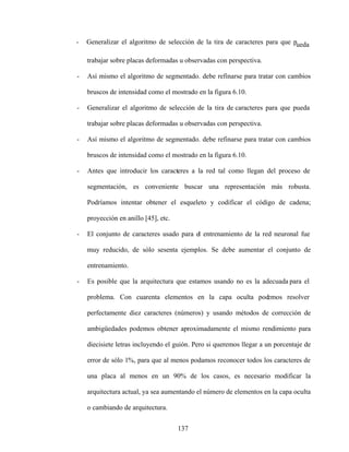 137
- Generalizar el algoritmo de selección de la tira de caracteres para que pueda
trabajar sobre placas deformadas u observadas con perspectiva.
- Así mismo el algoritmo de segmentado. debe refinarse para tratar con cambios
bruscos de intensidad como el mostrado en la figura 6.10.
- Generalizar el algoritmo de selección de la tira de caracteres para que pueda
trabajar sobre placas deformadas u observadas con perspectiva.
- Así mismo el algoritmo de segmentado. debe refinarse para tratar con cambios
bruscos de intensidad como el mostrado en la figura 6.10.
- Antes que introducir los caracteres a la red tal como llegan del proceso de
segmentación, es conveniente buscar una representación más robusta.
Podríamos intentar obtener el esqueleto y codificar el código de cadena;
proyección en anillo [45], etc.
- El conjunto de caracteres usado para el entrenamiento de la red neuronal fue
muy reducido, de sólo sesenta ejemplos. Se debe aumentar el conjunto de
entrenamiento.
- Es posible que la arquitectura que estamos usando no es la adecuada para el
problema. Con cuarenta elementos en la capa oculta podemos resolver
perfectamente diez caracteres (números) y usando métodos de corrección de
ambigüedades podemos obtener aproximadamente el mismo rendimiento para
diecisiete letras incluyendo el guión. Pero si queremos llegar a un porcentaje de
error de sólo 1%, para que al menos podamos reconocer todos los caracteres de
una placa al menos en un 90% de los casos, es necesario modificar la
arquitectura actual, ya sea aumentando el número de elementos en la capa oculta
o cambiando de arquitectura.
 