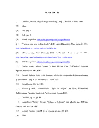 REFERENCIAS
[1] González, Woods, Digital Image Processing , pag. 1, Addison Wesley, 1993.
[2] Idem.
[3] Ibid, pag. 2.
[4] Ibid, pag. 3.
[5] Plate Recognition, http://www.photocop.com/recognition.htm .
[6 ] Number plate scan to be extended , BBC News, UK edition, 29 de mayo del 2003,
http://news.bbc.co.uk/1/hi/uk_politics/2947136.stm
[7] Blake, Ashley, Car Cloning , BBC Inside out, 10 de enero del 2005,
http://www.bbc.co.uk/insideout/westmidlands/series7/car_cloning.shtml .
[8] Plate Recognition, http://www.photocop.com/recognition.htm.
[9] Fischer, Anne, Vision System Performs License Plate Verification , Fotonics
Spectra, Febrero del 2005, IEEE.
[10] Gonzalo Pajares, Jesús M. De la Cruz, Visión por computador, Imágenes digitales
y aplicaciones , pág. 8, Ed. Alfaomega Ra-Ma, 2002.
[11] González, op. Cit. Pp. 8-10.
[12] Alcañiz y otros, Procesamiento Digital de imagen , pp 66-69, Universidad
Politécnica de Valencia, Servicio de Publicaciones, España,1999.
[13] González, op. cit, pp. 81-111.
[14] Oppenheim, Willsky, Nawab, Señales y Sistemas , 2da edición, pp. 284-422,
Prentice Hall, México, 1997.
[15] Gonzalo Pajares, Jesús M. De la Cruz,op. cit., pp. 288-290.
[16 ] Idem.
 